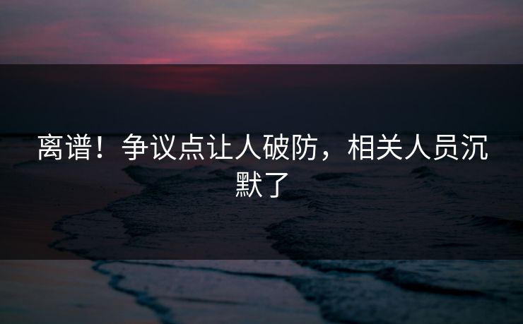 离谱！争议点让人破防，相关人员沉默了