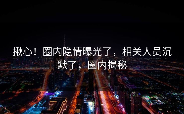 揪心！圈内隐情曝光了，相关人员沉默了，圈内揭秘