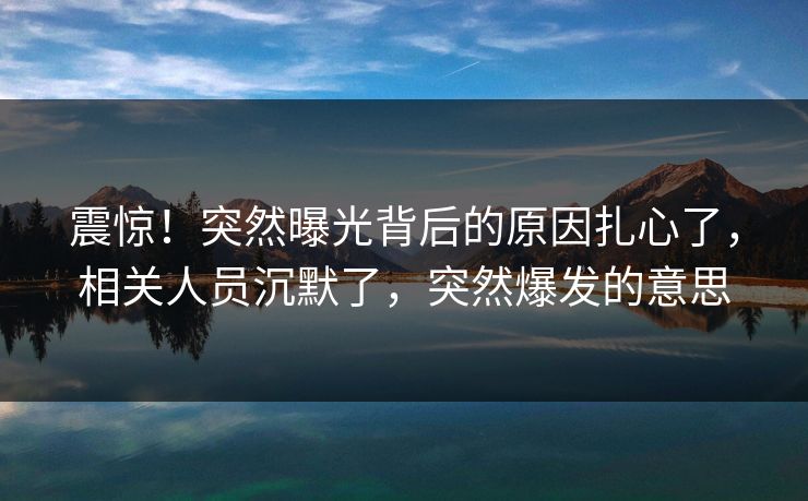 震惊!突然曝光背后的原因扎心了,相关人员沉默了,突然爆发的意思 震惊!突然曝光背后的原因扎心了,相关人员沉默了,突然爆发的意思