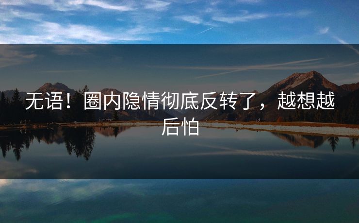 无语!圈内隐情彻底反转了,越想越后怕 无语!圈内隐情彻底反转了,越想越后怕