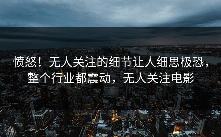 愤怒!无人关注的细节让人细思极恐,整个行业都震动,无人关注电影 愤怒!无人关注的细节让人细思极恐,整个行业都震动,无人关注电影