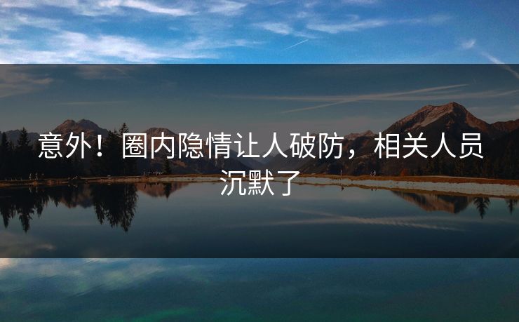 意外！圈内隐情让人破防，相关人员沉默了
