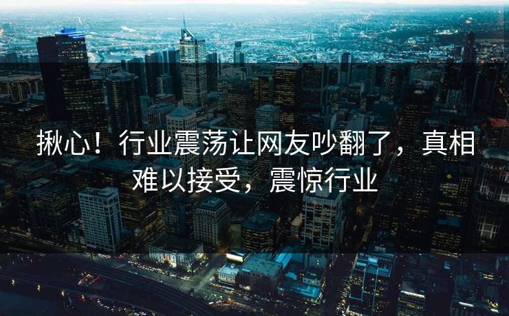 揪心！行业震荡让网友吵翻了，真相难以接受，震惊行业