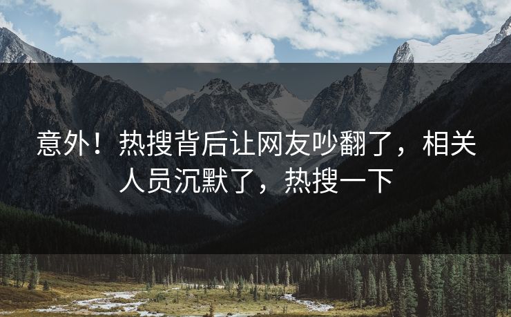 意外！热搜背后让网友吵翻了，相关人员沉默了，热搜一下