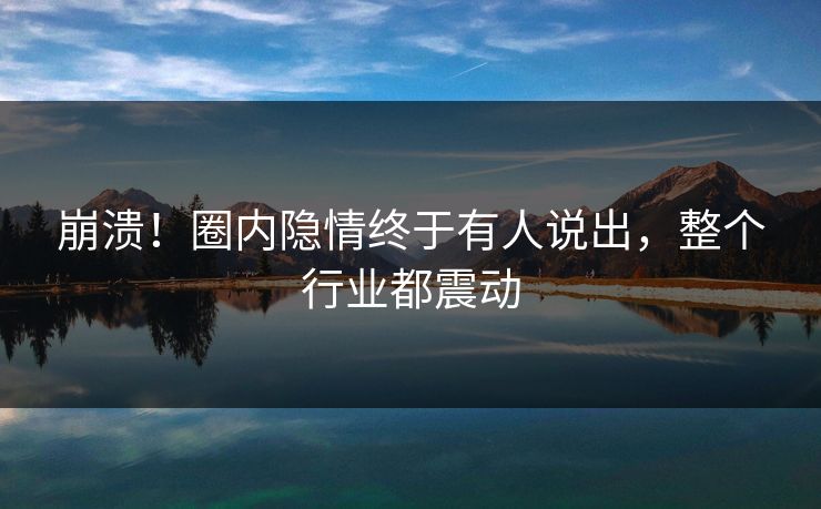 崩溃！圈内隐情终于有人说出，整个行业都震动