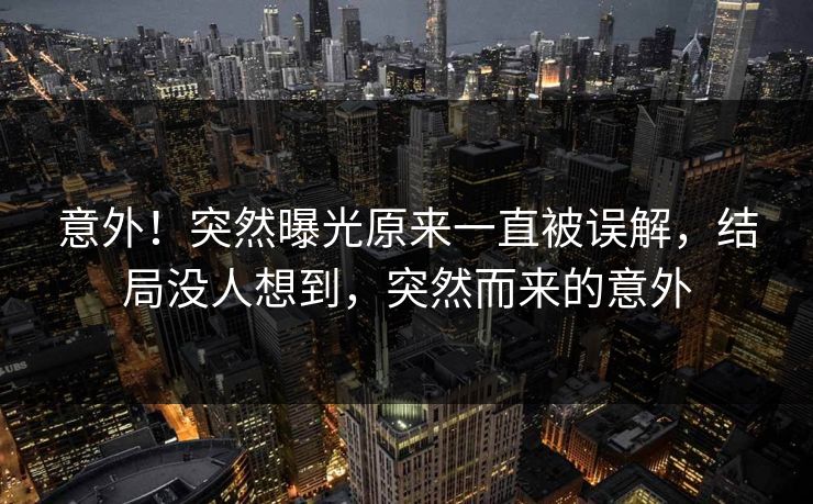 意外！突然曝光原来一直被误解，结局没人想到，突然而来的意外