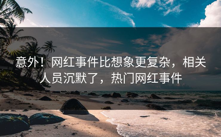 意外！网红事件比想象更复杂，相关人员沉默了，热门网红事件