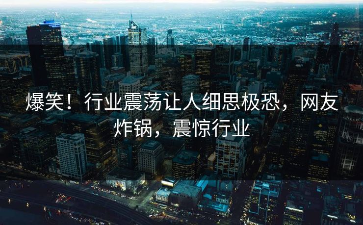 爆笑！行业震荡让人细思极恐，网友炸锅，震惊行业