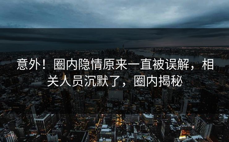 意外！圈内隐情原来一直被误解，相关人员沉默了，圈内揭秘