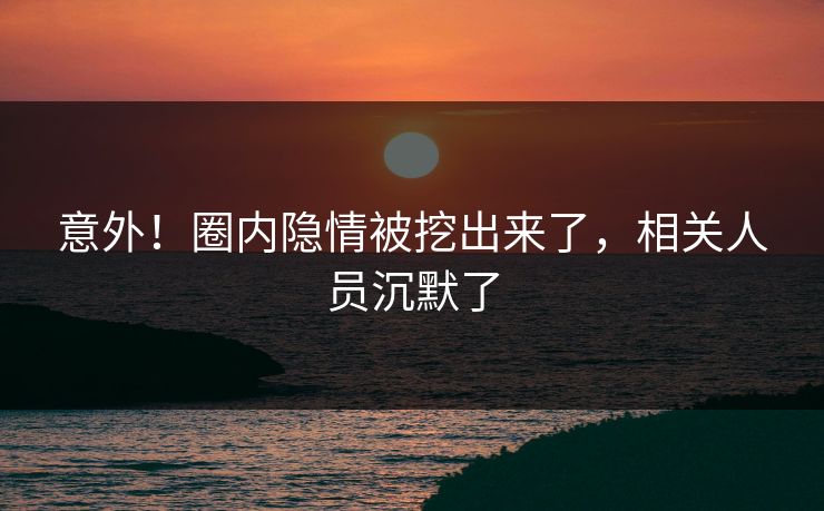 意外！圈内隐情被挖出来了，相关人员沉默了