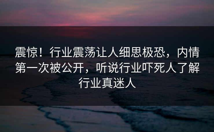 震惊！行业震荡让人细思极恐，内情第一次被公开，听说行业吓死人了解行业真迷人