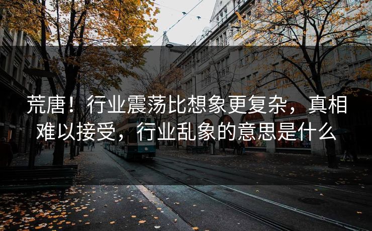 荒唐！行业震荡比想象更复杂，真相难以接受，行业乱象的意思是什么