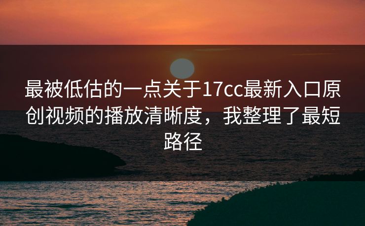 最被低估的一点关于17cc最新入口原创视频的播放清晰度，我整理了最短路径