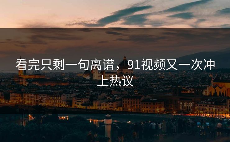 看完只剩一句离谱，91视频又一次冲上热议