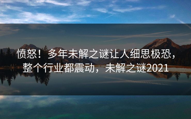 愤怒！多年未解之谜让人细思极恐，整个行业都震动，未解之谜2021
