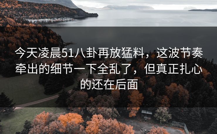今天凌晨51八卦再放猛料，这波节奏牵出的细节一下全乱了，但真正扎心的还在后面