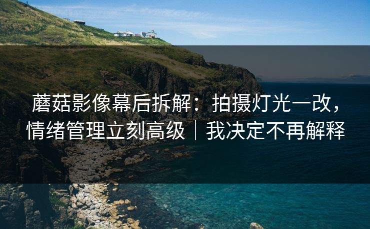蘑菇影像幕后拆解：拍摄灯光一改，情绪管理立刻高级｜我决定不再解释