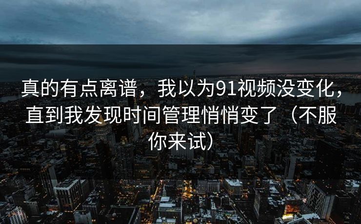 真的有点离谱，我以为91视频没变化，直到我发现时间管理悄悄变了（不服你来试）