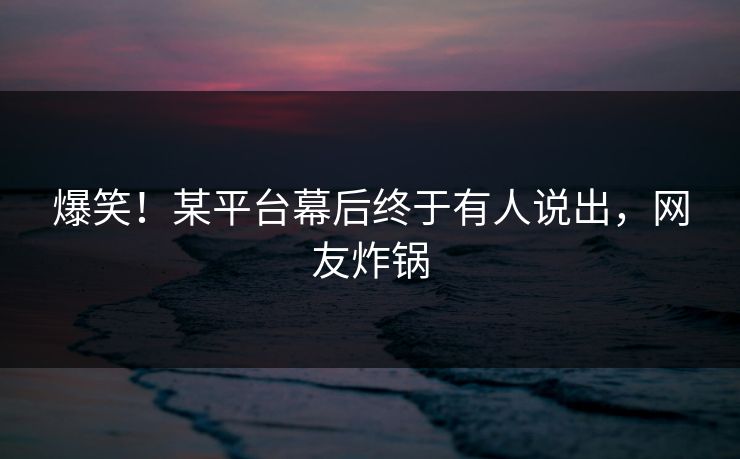 爆笑！某平台幕后终于有人说出，网友炸锅