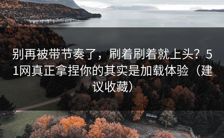 别再被带节奏了，刷着刷着就上头？51网真正拿捏你的其实是加载体验（建议收藏）