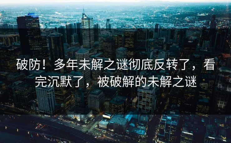 破防!多年未解之谜彻底反转了,看完沉默了,被破解的未解之谜 破防!多年未解之谜彻底反转了,看完沉默了,被破解的未解之谜