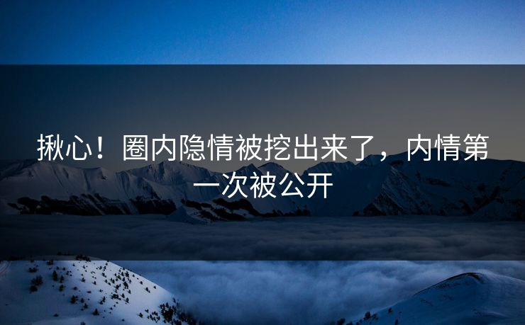 揪心！圈内隐情被挖出来了，内情第一次被公开