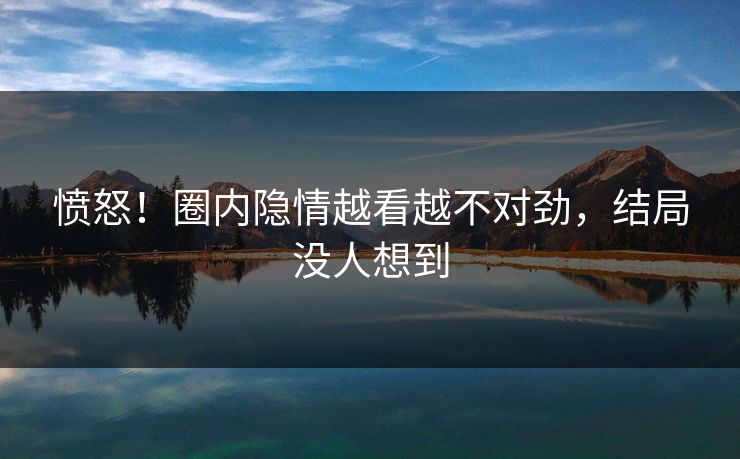 愤怒！圈内隐情越看越不对劲，结局没人想到
