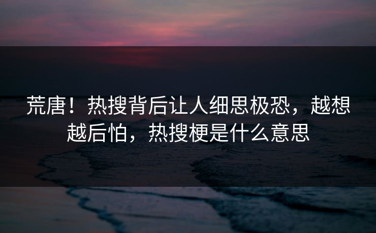 荒唐！热搜背后让人细思极恐，越想越后怕，热搜梗是什么意思