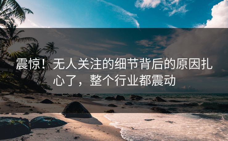 震惊！无人关注的细节背后的原因扎心了，整个行业都震动