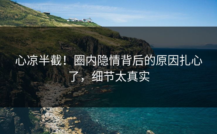 心凉半截！圈内隐情背后的原因扎心了，细节太真实
